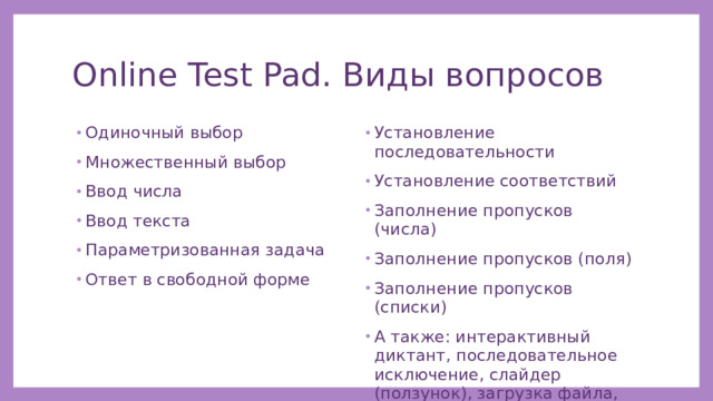 Online Test Pad. Виды вопросов Одиночный выбор Множественный выбор Ввод числа Ввод текста Параметризованная задача Ответ в свободной форме Установление последовательности Установление соответствий Заполнение пропусков (числа) Заполнение пропусков (поля) Заполнение пропусков (списки) А также: интерактивный диктант, последовательное исключение, слайдер (ползунок), загрузка файла, служебный текст. 