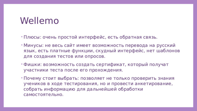Wellemo Плюсы: очень простой интерфейс, есть обратная связь. Минусы: не весь сайт имеет возможность перевода на русский язык, есть платные функции, скудный интерфейс, нет шаблонов для создания тестов или опросов. Фишки: возможность создать сертификат, который получат участники теста после его прохождения. Почему стоит выбрать: позволяет не только проверить знания учеников в ходе тестирования, но и провести анкетирование, собрать информацию для дальнейшей обработки самостоятельно. 
