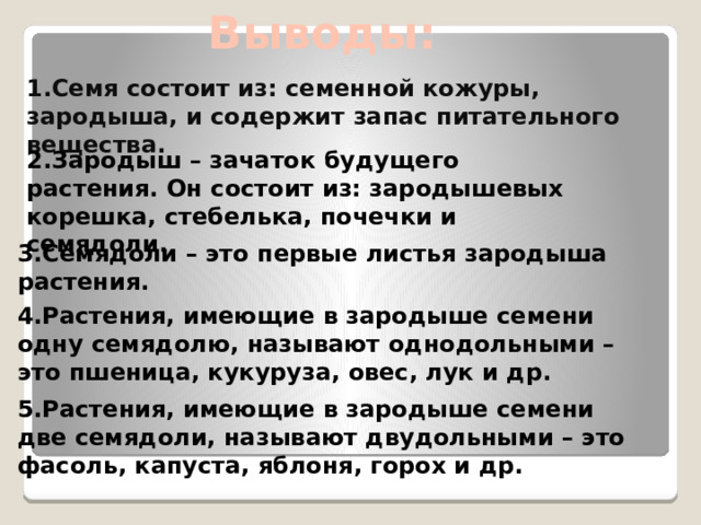 Выводы: 1.Семя состоит из: семенной кожуры, зародыша, и содержит запас питательного вещества. 2.Зародыш – зачаток будущего растения. Он состоит из: зародышевых корешка, стебелька, почечки и семядоли. 3.Семядоли – это первые листья зародыша растения. 4.Растения, имеющие в зародыше семени одну семядолю, называют однодольными – это пшеница, кукуруза, овес, лук и др. 5.Растения, имеющие в зародыше семени две семядоли, называют двудольными – это фасоль, капуста, яблоня, горох и др. 