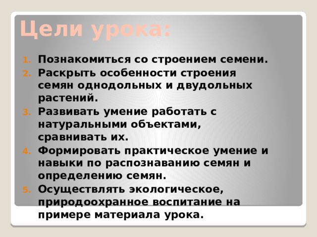 Цели урока: Познакомиться со строением семени. Раскрыть особенности строения семян однодольных и двудольных растений. Развивать умение работать с натуральными объектами, сравнивать их. Формировать практическое умение и навыки по распознаванию семян и определению семян. Осуществлять экологическое, природоохранное воспитание на примере материала урока. 
