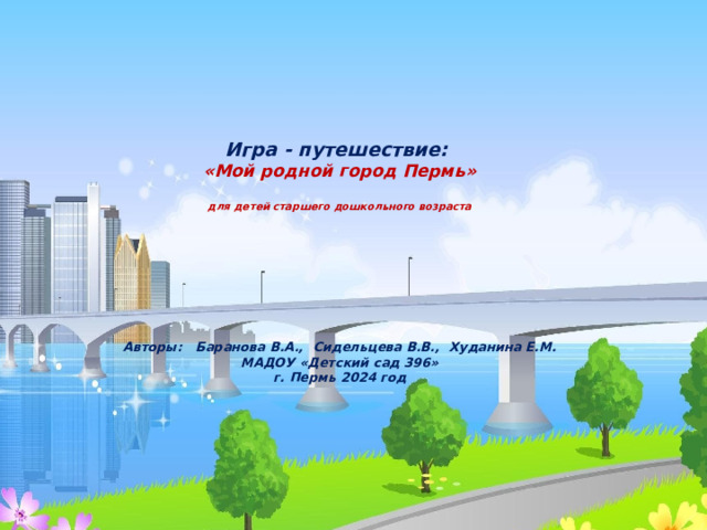     Игра - путешествие:  «Мой родной город Пермь»   для детей старшего дошкольного возраста         Авторы: Баранова В.А., Сидельцева В.В., Худанина Е.М.  МАДОУ «Детский сад 396»  г. Пермь 2024 год      