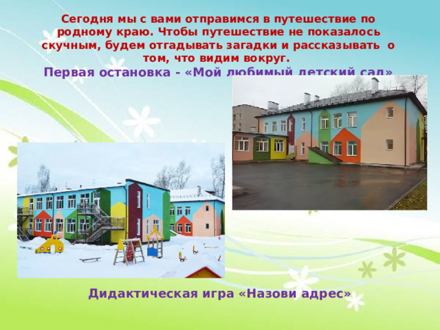 Сегодня мы с вами отправимся в путешествие по родному краю. Чтобы путешествие не показалось скучным, будем отгадывать загадки и рассказывать о том, что видим вокруг. Первая остановка - «Мой любимый детский сад» Дидактическая игра «Назови адрес» 