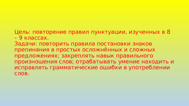 Цель: повторение правил пунктуации, изученных в 8 – 9 классах.  Задачи: повторить правила постановки знаков препинания в простых осложнённых и сложных предложениях; закреплять навык правильного произношения слов; отрабатывать умение находить и исправлять грамматические ошибки в употреблении слов. 