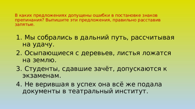 В каких предложениях допущены ошибки в постановке знаков препинания? Выпишите эти предложения, правильно расставив запятые.  Мы собрались в дальний путь, рассчитывая на удачу.  Осыпающиеся с деревьев, листья ложатся на землю.  Студенты, сдавшие зачёт, допускаются к экзаменам.  Не верившая в успех она всё же подала документы в театральный институт.   