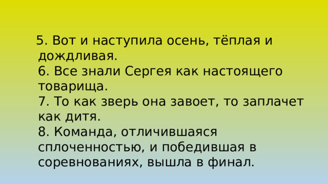  5. Вот и наступила осень, тёплая и дождливая.  6. Все знали Сергея как настоящего товарища.  7. То как зверь она завоет, то заплачет как дитя.  8. Команда, отличившаяся сплоченностью, и победившая в соревнованиях, вышла в финал.   