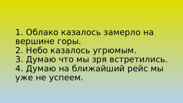 1. Облако казалось замерло на вершине горы.  2. Небо казалось угрюмым.  3. Думаю что мы зря встретились.  4. Думаю на ближайший рейс мы уже не успеем.     