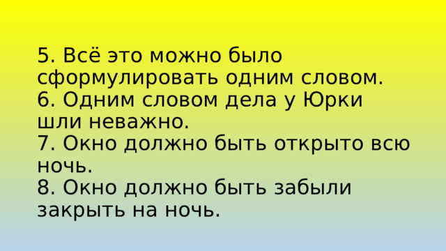 5. Всё это можно было сформулировать одним словом.  6. Одним словом дела у Юрки шли неважно.  7. Окно должно быть открыто всю ночь.  8. Окно должно быть забыли закрыть на ночь. 