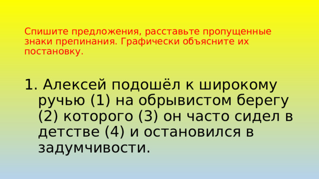 Спишите предложения, расставьте пропущенные знаки препинания. Графически объясните их постановку.  Алексей подошёл к широкому ручью (1) на обрывистом берегу (2) которого (3) он часто сидел в детстве (4) и остановился в задумчивости. 