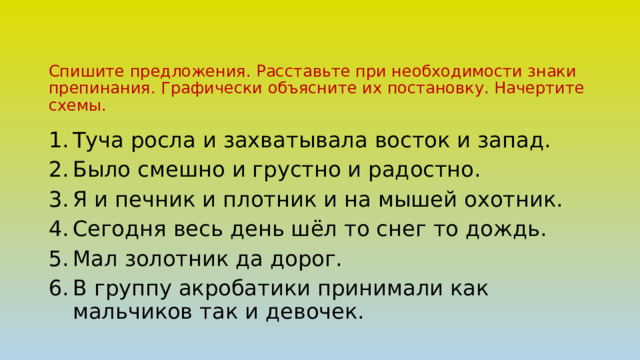 Спишите предложения. Расставьте при необходимости знаки препинания. Графически объясните их постановку. Начертите схемы. Туча росла и захватывала восток и запад. Было смешно и грустно и радостно. Я и печник и плотник и на мышей охотник. Сегодня весь день шёл то снег то дождь. Мал золотник да дорог. В группу акробатики принимали как мальчиков так и девочек. 