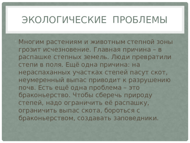 Экологические проблемы Многим растениям и животным степной зоны грозит исчезновение. Главная причина – в распашке степных земель. Люди превратили степи в поля. Ещё одна причина: на нераспаханных участках степей пасут скот, неумеренный выпас приводит к разрушению почв. Есть ещё одна проблема – это браконьерство. Чтобы сберечь природу степей, надо ограничить её распашку, ограничить выпас скота, бороться с браконьерством, создавать заповедники. 