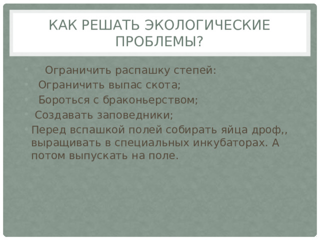 Как решать экологические проблемы?     Ограничить распашку степей:     Ограничить выпас скота;     Бороться с браконьерством;     Создавать заповедники; Перед вспашкой полей собирать яйца дроф,, выращивать в специальных инкубаторах. А потом выпускать на поле. 