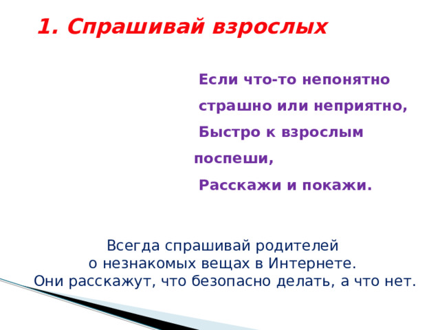 1. Спрашивай взрослых    Если что-то непонятно  страшно или неприятно,  Быстро к  взрослым поспеши,  Расскажи и покажи.   Всегда спрашивай родителей о незнакомых вещах в Интернете. Они расскажут, что безопасно делать, а что нет. 