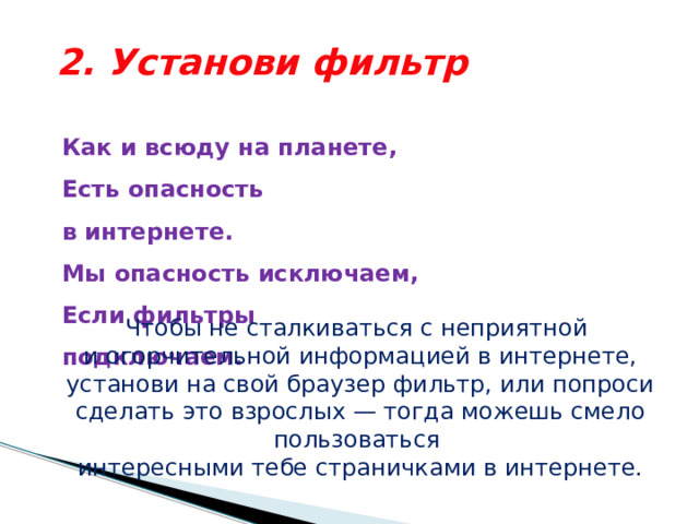 2. Установи фильтр Как и всюду на планете,  Есть опасность в интернете.  Мы опасность исключаем,  Если фильтры подключаем.   Чтобы не сталкиваться с неприятной и огорчительной информацией в интернете, установи на свой браузер фильтр, или попроси сделать это взрослых — тогда можешь смело пользоваться интересными тебе страничками в интернете. 