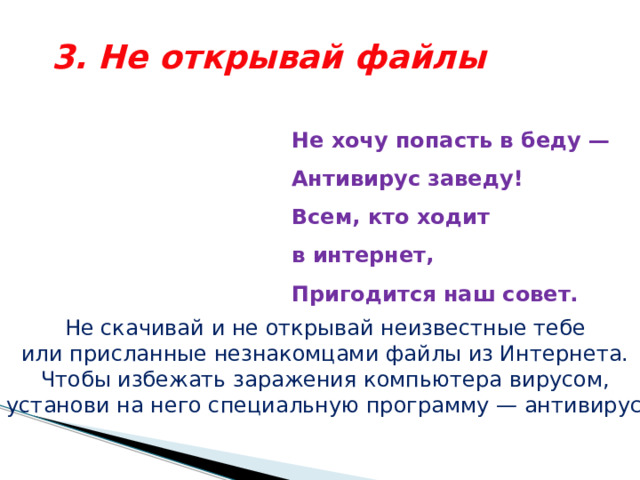 3. Не открывай файлы Не хочу попасть в беду —  Антивирус заведу!  Всем, кто ходит в интернет,  Пригодится наш совет.   Не скачивай и не открывай неизвестные тебе или присланные незнакомцами файлы из Интернета. Чтобы избежать заражения компьютера вирусом, установи на него специальную программу — антивирус! 