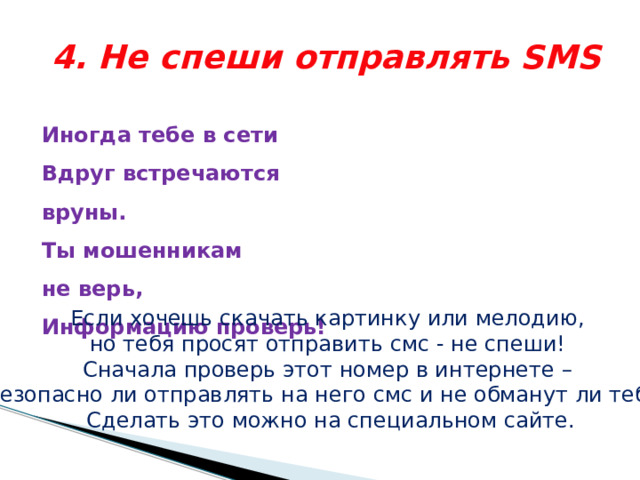 4. Не спеши отправлять SMS Иногда тебе в сети  Вдруг встречаются вруны.  Ты мошенникам не верь,  Информацию проверь!    Если хочешь скачать картинку или мелодию, но тебя просят отправить смс - не спеши! Сначала проверь этот номер в интернете – безопасно ли отправлять на него смс и не обманут ли тебя. Сделать это можно на специальном сайте. 