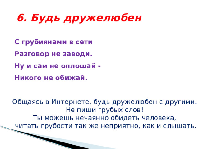 6. Будь дружелюбен С грубиянами в сети  Разговор не заводи.  Ну и сам не оплошай -  Никого не обижай.  Общаясь в Интернете, будь дружелюбен с другими. Не пиши грубых слов! Ты можешь нечаянно обидеть человека, читать грубости так же неприятно, как и слышать. 