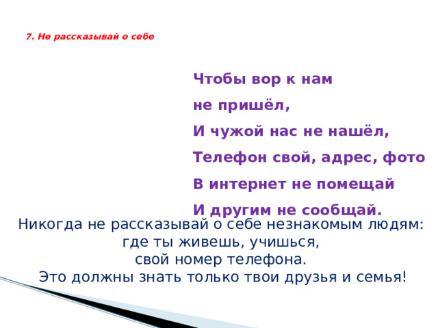   7. Не рассказывай о себе    Чтобы вор к нам не пришёл,  И чужой нас не нашёл,  Телефон свой, адрес, фото  В интернет не помещай  И другим не сообщай.    Никогда не рассказывай о себе незнакомым людям: где ты живешь, учишься, свой номер телефона. Это должны знать только твои друзья и семья! 