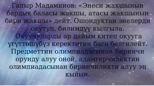 Гапыр Мадаминов: «Энеси жакшынын бардык баласы жакшы, атасы жакшынын бири жакшы» дейт. Ошондуктан энелерди окутуп, билимдүү кылгыла.  Окуучуларды ар дайым китеп окууга үгүттөшүбүз керектигин баса белгилейт. Предметтин олимпиадасынан биринчи орунду алуу оңой, адамгерчиликтин олимпиадасынан биринчиликти алуу эң кыйын. 