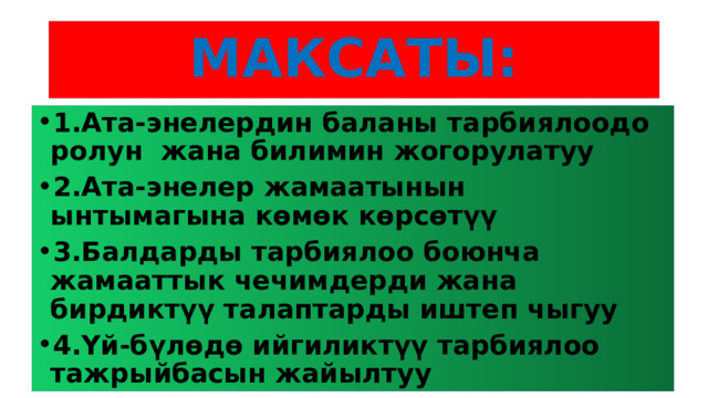 МАКСАТЫ: 1.Ата-энелердин баланы тарбиялоодо ролун жана билимин жогорулатуу 2.Ата-энелер жамаатынын ынтымагына көмөк көрсөтүү 3.Балдарды тарбиялоо боюнча жамааттык чечимдерди жана бирдиктүү талаптарды иштеп чыгуу 4.Үй-бүлөдө ийгиликтүү тарбиялоо тажрыйбасын жайылтуу 