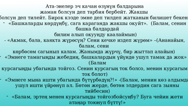 Ата-энелер эч качан өзүнүн балдарына жаман болсун деп тарбия бербейт. Жакшы болсун деп тилейт. Бирок кээде эмне деп тилдеп жатканын билишет бекен? «Башкаларды көрдүңбү, сага караганда жакшы окуйт». (Балам, сенин башка балдардай  билим алып окууңду каалаймын) - «Акмак, бала, каякта жүрөсүң? Сени кечке издеп жүрөм» –(Ананайын, балам, сени көрбөсөм сагынып калам. Жанымда жүрчү, бир жыттап алайын) «Эмнеге тамагыңды жебедиң, башкалардын үйүндө ушул тамак да жок» -(Балам курсагыңды убагында тойгоз. Сенин курсагың ток болсо, менин курсагым ток болот) «Эмнеге мына ишти убагында бүтүрбөдүң?!» -(Балам, менин көз алдымда ушул ишти үйрөнүп ал. Бөтөн жерде, бөтөн элдердин сага зыяны тийбесин) «Балам, эртең менен курсагыңды тойгозбойсуңбу? Буга чейин жети атаңар тоюнуп бүттү!» (Балам, эртең менен туруп, тамагыңды убагында жесең, ишиң абдан жүрүшөт. Ырыскың мол болот.) 