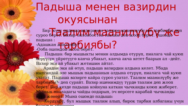  Падыша менен вазирдин окуясынан  Таалим маанилүүбү же тарбиябы?  Бир күнү падыша вазиринен таалим маанилүүбү же тарбиябы деп суроо берет. Вазир ойлонбостон таалим деп жооп берет. Ошондо падыша : -Адашкан жоксуңбу? -Ооба ошондой-жооп берет.  Падыша: бир мышыкты менин алдымда отуруп, пиалага чай куюп берүүсүн үйрөтүүгө канча убакыт, канча акча кетет баарын ал –дейт. Вазир эки ай убакыт жетишин айтат.  Арадан эки ай өтүп, падыша вазирдин алдына келет. Убада кылгандай эле мышык падышанын алдына отуруп, пиалага чай куюп узатат. Падыша вазирге кайра суроо узатат. Таалим маанилүүбү же тарбиябы?- деп сурайт. Вазир ишенимдүү түрдө таалим деп жооп берет. Бир кезде падыша койнуна каткан чычканды коюп жиберет. Мышык пиаладагы чайды оодарып, эч нерсеге карабай чычканды кууп жөнөйт. Мына ошондо падыша:  Көрдүңбү, бул мышык таалим алып, бирок тарбия албаганы үчүн баардык үйрөнгөн  илимин жокко чыгарды-дептир падыша! 