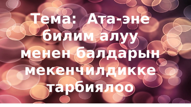 Тема: Ата-эне билим алуу менен балдарын мекенчилдикке тарбиялоо 