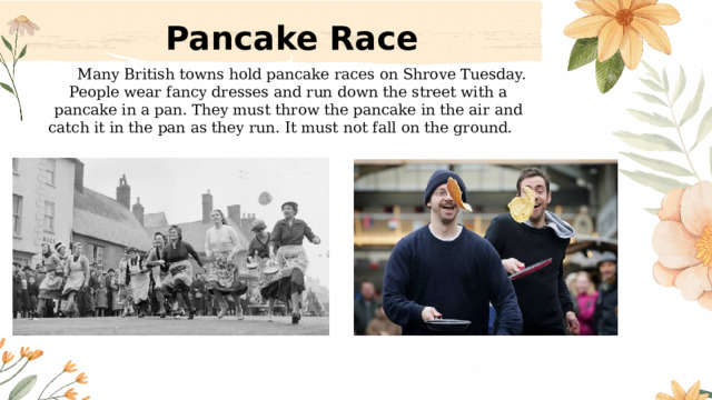 Pancake Race  Many British towns hold pancake races on Shrove Tuesday. People wear fancy dresses and run down the street with a pancake in a pan. They must throw the pancake in the air and catch it in the pan as they run. It must not fall on the ground.  
