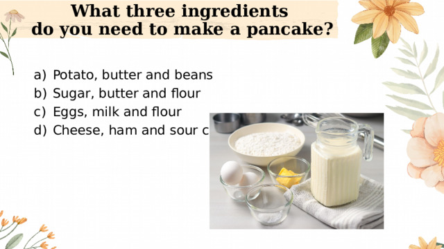 What three ingredients  do you need to make a pancake? Potato, butter and beans Sugar, butter and flour Eggs, milk and flour Cheese, ham and sour cream 