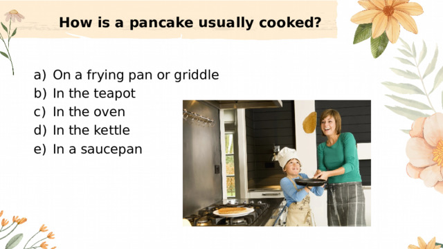 How is a pancake usually cooked?   On a frying pan or griddle In the teapot In the oven In the kettle In a saucepan 