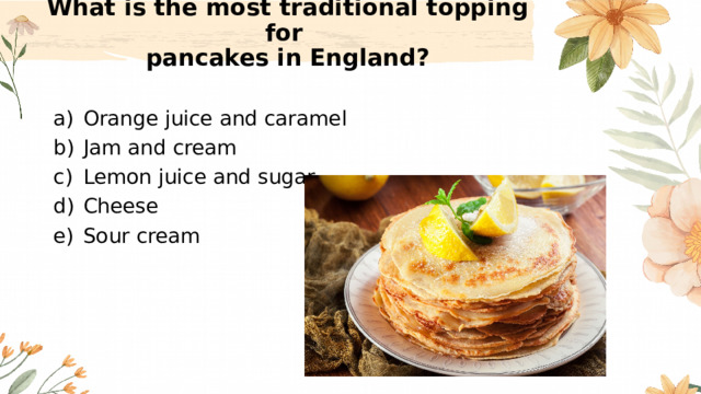 What is the most traditional topping for  pancakes in England?   Orange juice and caramel Jam and cream Lemon juice and sugar Cheese Sour cream 