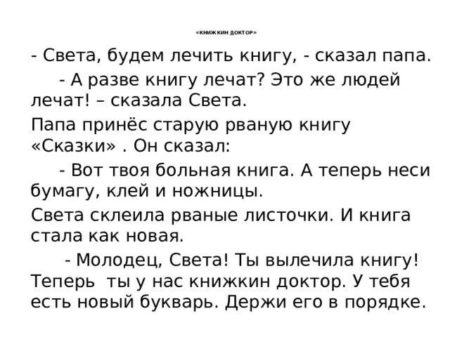  « КНИЖКИН ДОКТОР »   - Света, будем лечить книгу, - сказал папа.  - А разве книгу лечат? Это же людей лечат! – сказала Света. Папа принёс старую рваную книгу «Сказки» . Он сказал:  - Вот твоя больная книга. А теперь неси бумагу, клей и ножницы. Света склеила рваные листочки. И книга стала как новая.  - Молодец, Света! Ты вылечила книгу! Теперь ты у нас книжкин доктор. У тебя есть новый букварь. Держи его в порядке. 