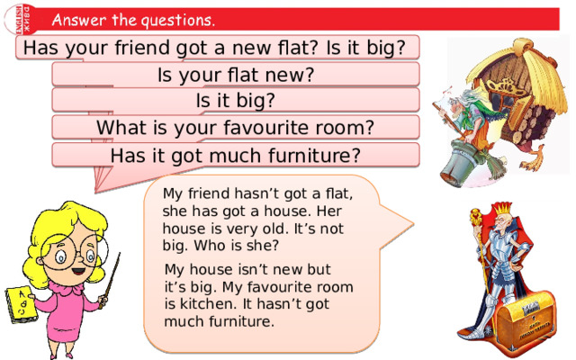 Has your friend got a new flat? Is it big? Is your flat new? Is it big? What is your favourite room? Has it got much furniture? My friend hasn’t got a flat, she has got a house. Her house is very old. It’s not big. Who is she? My house isn’t new but it’s big. My favourite room is kitchen. It hasn’t got much furniture. 