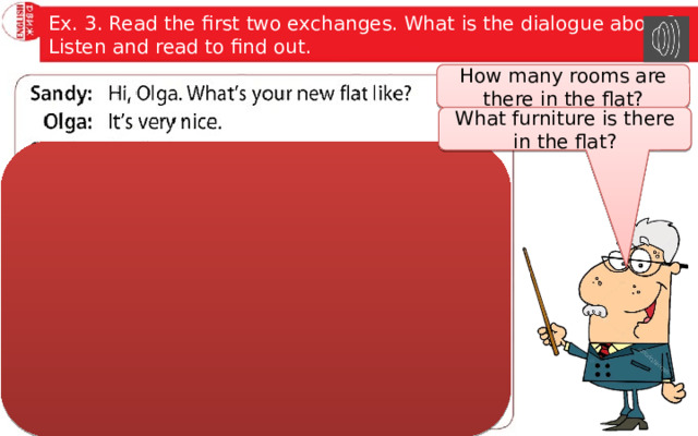 Ex. 3. Read the first two exchanges. What is the dialogue about? Listen and read to find out. How many rooms are there in the flat? What furniture is there in the flat? 