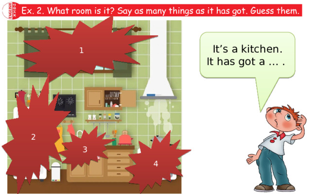 Ex. 2. What room is it? Say as many things as it has got. Guess them. 1 It’s a kitchen. It has got a … . window 2 3 4 sink fridge cooker 