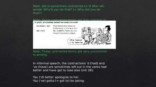 Note: did is sometimes contracted to 'd after wh- words: Why'd you do that? (= Why did you do that?) Note: These contracted forms are less common in writing. Note: These contracted forms are very uncommon in writing. In informal speech, the contractions 'd (had) and 've (have) are sometimes left out in the verbs had better and have got to (see also Unit 28): You ('d) better apologise to her. You ('ve) gotta (= got to) be joking. 