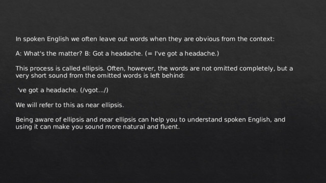 In spoken English we often leave out words when they are obvious from the context: A: What's the matter? B: Got a headache. (= I've got a headache.) This process is called ellipsis. Often, however, the words are not omitted completely, but a very short sound from the omitted words is left behind:  've got a headache. (/vgot.../) We will refer to this as near ellipsis. Being aware of ellipsis and near ellipsis can help you to understand spoken English, and using it can make you sound more natural and fluent. 