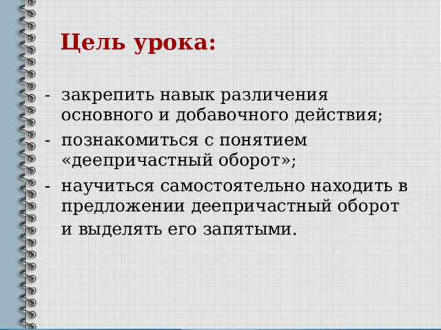   Цель урока:   - закрепить навык различения основного и добавочного действия; - познакомиться с понятием «деепричастный оборот»; - научиться самостоятельно находить в предложении деепричастный оборот и выделять его запятыми.  