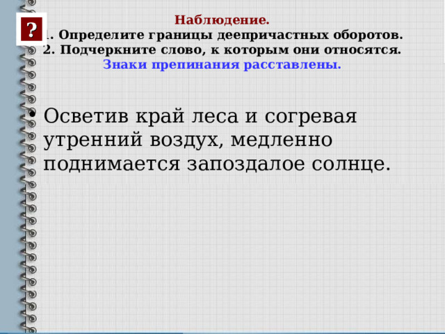 Наблюдение.  1. Определите границы деепричастных оборотов.  2. Подчеркните слово, к которым они относятся.  Знаки препинания расставлены. ? Осветив край леса и согревая утренний воздух, медленно поднимается запоздалое солнце.   