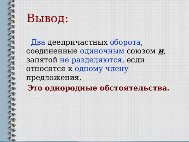  Вывод:  Два деепричастных оборота , соединенные одиночным  союзом и , запятой не  разделяются , если относятся к одному члену предложения . Это однородные обстоятельства.  
