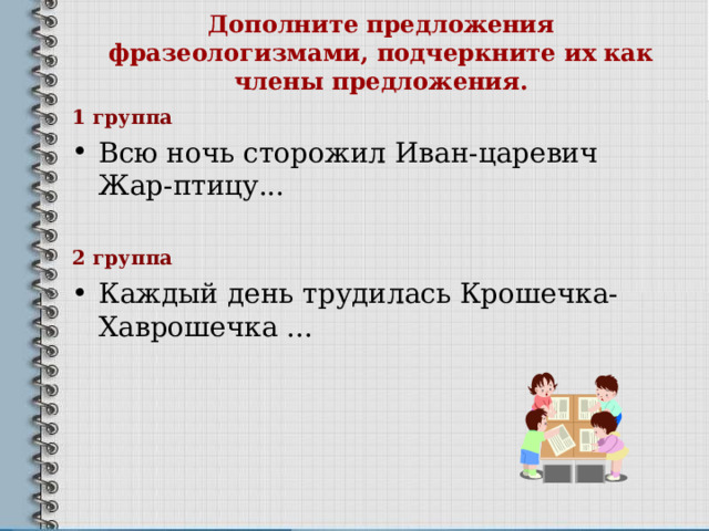 Дополните предложения фразеологизмами, подчеркните их как члены предложения.   1 группа Всю ночь сторожил Иван-царевич Жар-птицу... 2 группа Каждый день трудилась Крошечка-Хаврошечка ... 