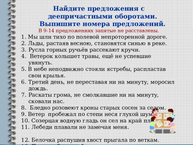 Найдите предложения с деепричастными оборотами. Выпишите номера предложений. В 9-14 предложениях запятые не расставлены. 1. Мы шли тихо по полевой непроторенной дороге. 2. Льды, растаяв весною, становятся синью в реке. Русла горных ручьёв рассекают кручи. 4. Ветерок колышет травы, ещё не успевшие увянуть. 5. В небе неподвижно стояли ястребы, распластав свои крылья. Третий день, не переставая ни на минуту, моросил дождь. Раскаты грома, не смолкавшие ни на минуту, сковали нас. 8. Бледно розовеют кроны старых сосен за селом. 9. Ветер пробежал по степи неся глухой шум поезда. 10. Созерцая водную гладь он сел на край плота. 11. Лебеди плавали не замечая меня. 12. Белочка распушив хвост прыгала по веткам. 13. Под голубыми небесами  Великолепными коврами  Блестя на солнце снег лежит. 14. Буря мглою небо кроет  Вихри снежные крутя… 