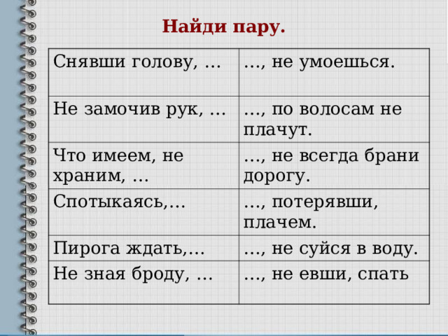Найди пару. Снявши голову, … … , не умоешься. Не замочив рук, … … , по волосам не плачут. Что имеем, не храним, … … , не всегда брани дорогу. Спотыкаясь,… … , потерявши, плачем. Пирога ждать,… … , не суйся в воду. Не зная броду, … … , не евши, спать 