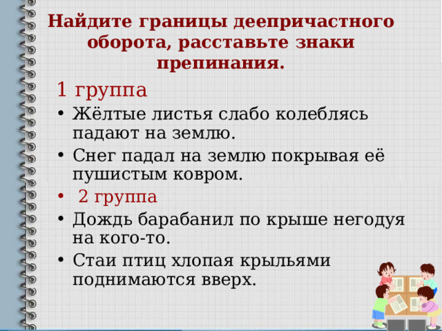 Найдите границы деепричастного оборота, расставьте знаки препинания. 1 группа Жёлтые листья слабо колеблясь падают на землю. Снег падал на землю покрывая её пушистым ковром.  2 группа Дождь барабанил по крыше негодуя на кого-то. Стаи птиц хлопая крыльями поднимаются вверх. 