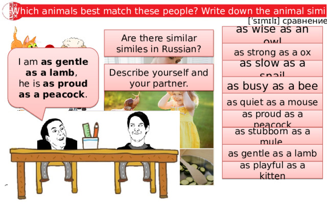 Which animals best match these people? Write down the animal similes.  [ˈsɪmɪlɪ] сравнение as wise as an owl Are there similar similes in Russian? as strong as a ox I am as gentle as a lamb , he is as proud as a peacock . as slow as a snail Describe yourself and your partner. as busy as a bee as quiet as a mouse as proud as a peacock as stubborn as a mule as gentle as a lamb as playful as a kitten 
