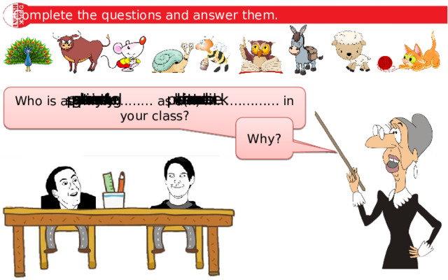 Complete the questions and answer them. gentle lamb busy bee strong ox proud peacock stubborn mule wise owl playful kitten slow snail quiet mouse Who is as ……………… as a(n) ……………… in your class? Why? 
