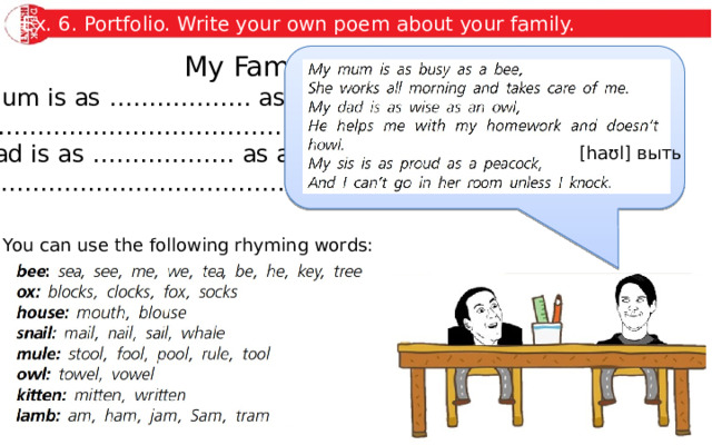 Ex. 6. Portfolio. Write your own poem about your family. My Family My mum is as ……………… as a(n) ……………… She ……………………………………………………………… My dad is as ……………… as a(n) ………………… He ………………………………………………………………… …  [haʊl] выть You can use the following rhyming words: 