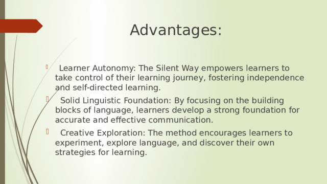Advantages:  Learner Autonomy: The Silent Way empowers learners to take control of their learning journey, fostering independence and self-directed learning.  Solid Linguistic Foundation: By focusing on the building blocks of language, learners develop a strong foundation for accurate and effective communication.  Creative Exploration: The method encourages learners to experiment, explore language, and discover their own strategies for learning. 