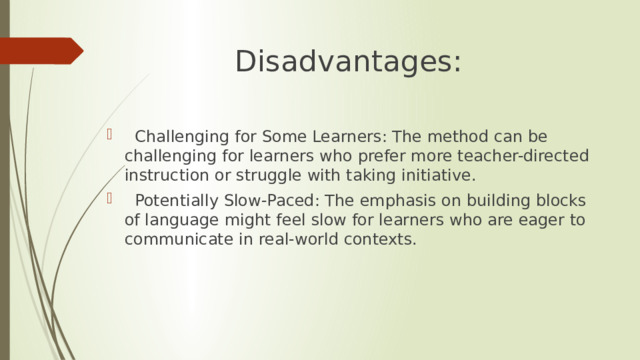 Disadvantages:  Challenging for Some Learners: The method can be challenging for learners who prefer more teacher-directed instruction or struggle with taking initiative.  Potentially Slow-Paced: The emphasis on building blocks of language might feel slow for learners who are eager to communicate in real-world contexts. 