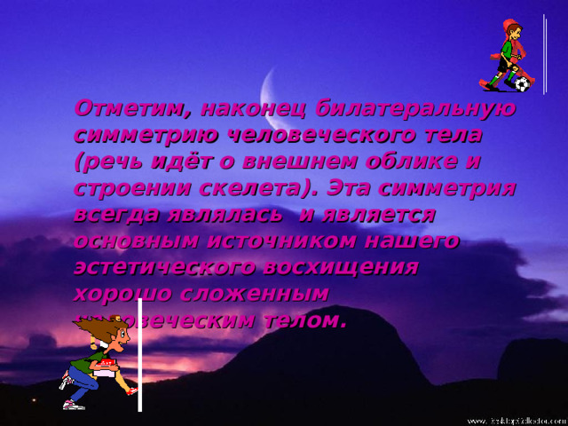 Отметим, наконец билатеральную симметрию человеческого тела (речь идёт о внешнем облике и строении скелета). Эта симметрия всегда являлась и является основным источником нашего эстетического восхищения хорошо сложенным человеческим телом. 