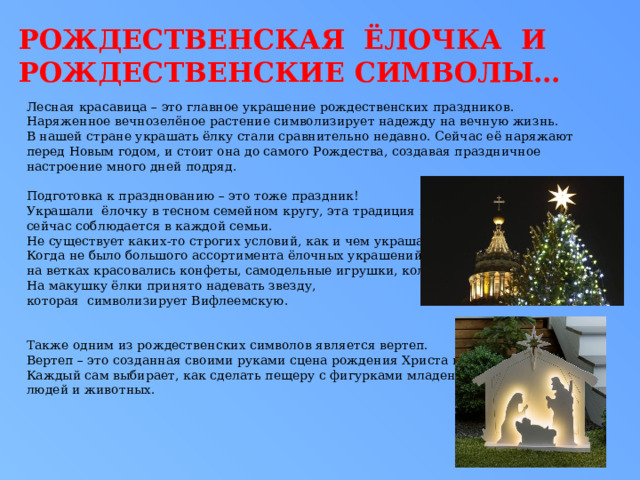 РОЖДЕСТВЕНСКАЯ ЁЛОЧКА и рождественские символы… Лесная красавица – это главное украшение рождественских праздников. Наряженное вечнозелёное растение символизирует надежду на вечную жизнь. В нашей стране украшать ёлку стали сравнительно недавно. Сейчас её наряжают перед Новым годом, и стоит она до самого Рождества, создавая праздничное настроение много дней подряд. Подготовка к празднованию – это тоже праздник! Украшали ёлочку в тесном семейном кругу, эта традиция и сейчас соблюдается в каждой семьи. Не существует каких-то строгих условий, как и чем украшать ёлку. Когда не было большого ассортимента ёлочных украшений, на ветках красовались конфеты, самодельные игрушки, колокольчики. На макушку ёлки принято надевать звезду, которая символизирует Вифлеемскую. Также одним из рождественских символов является вертеп. Вертеп – это созданная своими руками сцена рождения Христа в пещере. Каждый сам выбирает, как сделать пещеру с фигурками младенца, людей и животных. 